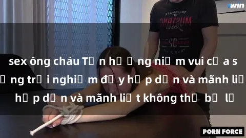 sex ông cháu Tận hưởng niềm vui của sex với gái trẻ: những trải nghiệm đầy hấp dẫn và mãnh liệt không thể bỏ lỡ