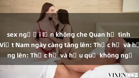 sex người lớn không che Quan hệ tình dục của nữ sinh Việt Nam ngày càng tăng lên: Thực hư và hậu quả không ngờ