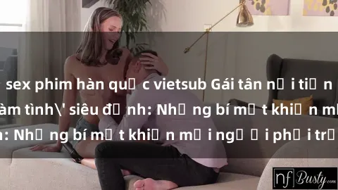 sex phim hàn quốc vietsub Gái tân nổi tiếng với kỹ năng 'làm tình' siêu đỉnh: Những bí mật khiến mọi người phải trầm trồ