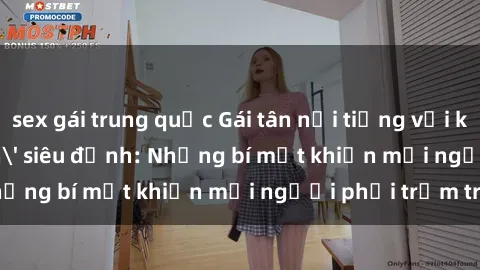 sex gái trung quốc Gái tân nổi tiếng với kỹ năng 'làm tình' siêu đỉnh: Những bí mật khiến mọi người phải trầm trồ