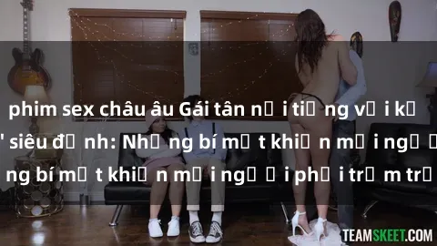 phim sex châu âu Gái tân nổi tiếng với kỹ năng 'làm tình' siêu đỉnh: Những bí mật khiến mọi người phải trầm trồ
