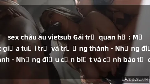 sex châu âu vietsub Gái trẻ quan hệ: Mối quan hệ khác biệt giữa tuổi trẻ và trưởng thành - Những điều cần biết và cảnh báo từ chuyên gia