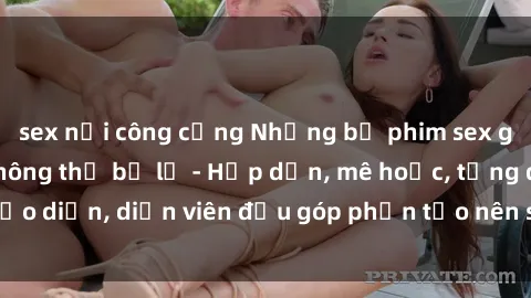 sex nơi công cộng Những bộ phim sex gái già đỉnh cao không thể bỏ lỡ - Hấp dẫn, mê hoặc, từng đạo diễn, diễn viên đều góp phần tạo nên sự hấp dẫn, kích thích.