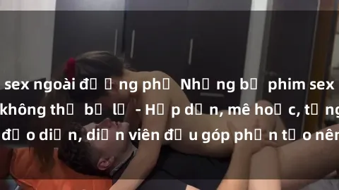 sex ngoài đường phố Những bộ phim sex gái già đỉnh cao không thể bỏ lỡ - Hấp dẫn, mê hoặc, từng đạo diễn, diễn viên đều góp phần tạo nên sự hấp dẫn, kích thích.