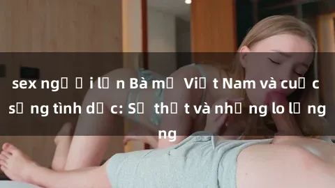 sex người lớn Bà mẹ Việt Nam và cuộc sống tình dục: Sự thật và những lo lắng