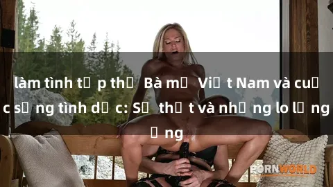 làm tình tập thể Bà mẹ Việt Nam và cuộc sống tình dục: Sự thật và những lo lắng