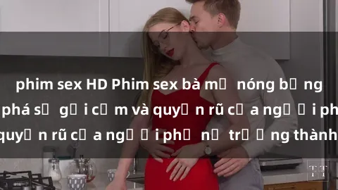 phim sex HD Phim sex bà mẹ nóng bỏng: Hành trình khám phá sự gợi cảm và quyến rũ của người phụ nữ trưởng thành.
