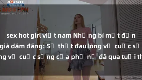 sex hot girl việt nam Những bí mật đằng sau vẻ ngoài gái già dâm đãng: Sự thật đau lòng về cuộc sống của phụ nữ đã qua tuổi thanh xuân