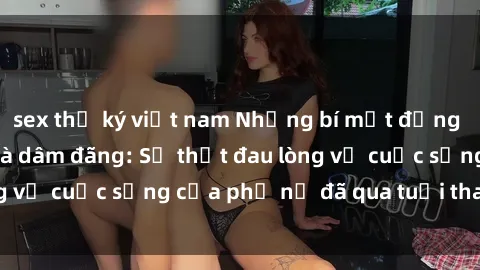 sex thư ký việt nam Những bí mật đằng sau vẻ ngoài gái già dâm đãng: Sự thật đau lòng về cuộc sống của phụ nữ đã qua tuổi thanh xuân