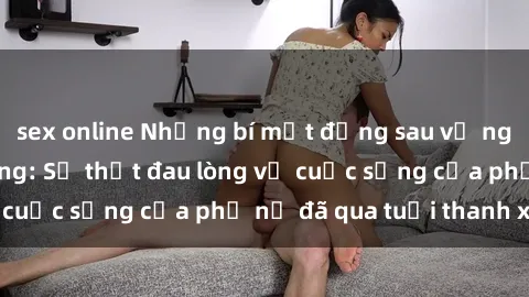 sex online Những bí mật đằng sau vẻ ngoài gái già dâm đãng: Sự thật đau lòng về cuộc sống của phụ nữ đã qua tuổi thanh xuân
