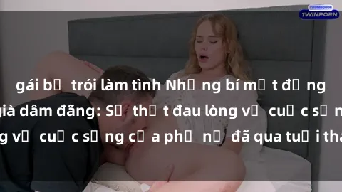 gái bị trói làm tình Những bí mật đằng sau vẻ ngoài gái già dâm đãng: Sự thật đau lòng về cuộc sống của phụ nữ đã qua tuổi thanh xuân