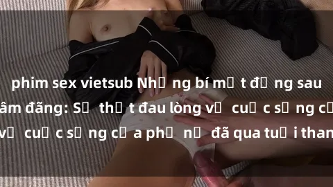 phim sex vietsub Những bí mật đằng sau vẻ ngoài gái già dâm đãng: Sự thật đau lòng về cuộc sống của phụ nữ đã qua tuổi thanh xuân