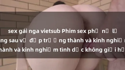 sex gái nga vietsub Phim sex phụ nữ lớn tuổi: Sức hút đằng sau vẻ đẹp trưởng thành và kinh nghiệm tình dục không giới hạn