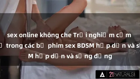 sex online không che Trải nghiệm cảm giác mới lạ trong các bộ phim sex BDSM hấp dẫn và sống động