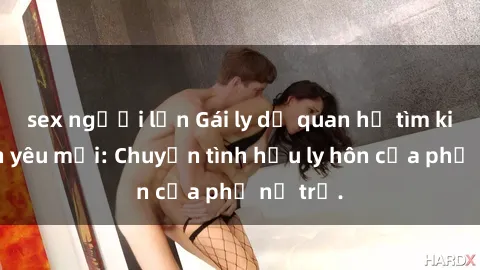 sex người lớn Gái ly dị quan hệ tìm kiếm tình yêu mới: Chuyện tình hậu ly hôn của phụ nữ trẻ.
