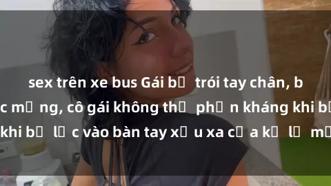 sex trên xe bus Gái bị trói tay chân, bất lực trong cơn ác mộng, cô gái không thể phản kháng khi bị lạc vào bàn tay xấu xa của kẻ lạ mặt muốn làm tình.