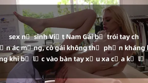 sex nữ sinh Việt Nam Gái bị trói tay chân, bất lực trong cơn ác mộng, cô gái không thể phản kháng khi bị lạc vào bàn tay xấu xa của kẻ lạ mặt muốn làm tình.