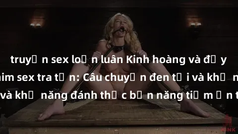truyện sex loạn luân Kinh hoàng và đầy kích thích với phim sex tra tấn: Câu chuyện đen tối và khả năng đánh thức bản năng tiềm ẩn trong con người