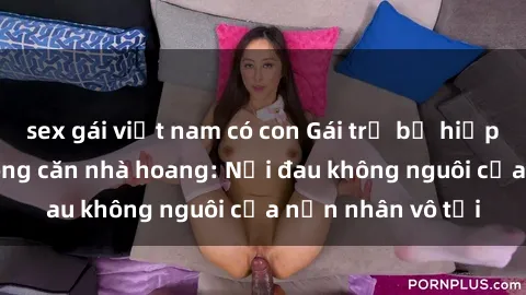 sex gái việt nam có con Gái trẻ bị hiếp dâm bạo lực trong căn nhà hoang: Nỗi đau không nguôi của nạn nhân vô tội