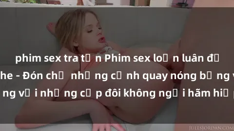 phim sex tra tấn Phim sex loạn luân đầy kích thích không che - Đón chờ những cảnh quay nóng bỏng với những cặp đôi không ngại hãm hiếp gia đình trong lòng