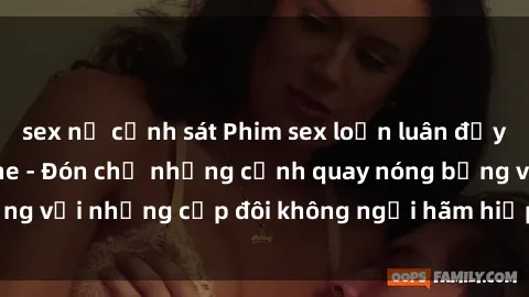 sex nữ cảnh sát Phim sex loạn luân đầy kích thích không che - Đón chờ những cảnh quay nóng bỏng với những cặp đôi không ngại hãm hiếp gia đình trong lòng