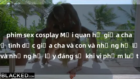 phim sex cosplay Mối quan hệ giữa cha và con: Sự thật về tình dục giữa cha và con và những hệ lụy đáng sợ khi vi phạm luật pháp.
