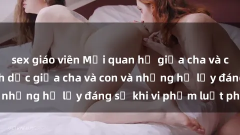 sex giáo viên Mối quan hệ giữa cha và con: Sự thật về tình dục giữa cha và con và những hệ lụy đáng sợ khi vi phạm luật pháp.