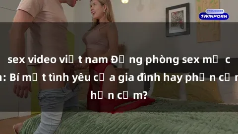 sex video việt nam Động phòng sex mẹ con: Bí mật tình yêu của gia đình hay phản cảm?