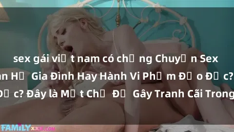 sex gái việt nam có chồng Chuyện Sex Ông Cháu: Mối Quan Hệ Gia Đình Hay Hành Vi Phạm Đạo Đức? Đây là Một Chủ Đề Gây Tranh Cãi Trong Xã Hội Hiện Nay.