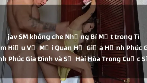 jav SM không che Những Bí Mật trong Tình Dục Gia Đình: Tìm Hiểu Về Mối Quan Hệ Giữa Hạnh Phúc Gia Đình và Sự Hài Hòa Trong Cuộc Sống Tình Dục