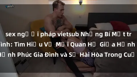 sex người pháp vietsub Những Bí Mật trong Tình Dục Gia Đình: Tìm Hiểu Về Mối Quan Hệ Giữa Hạnh Phúc Gia Đình và Sự Hài Hòa Trong Cuộc Sống Tình Dục