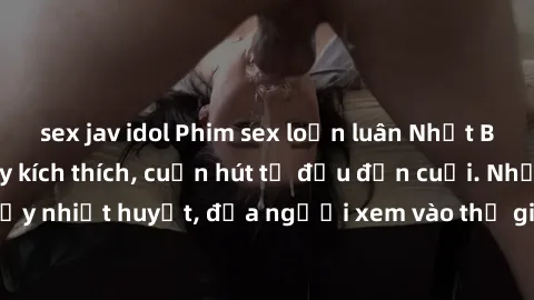 sex jav idol Phim sex loạn luân Nhật Bản: Hành động đầy kích thích, cuốn hút từ đầu đến cuối. Những cảnh quay đầy nhiệt huyết, đưa người xem vào thế giới độc đáo của tình thân. Đừng bỏ lỡ!
