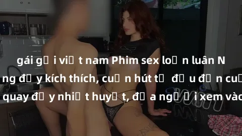 gái gọi việt nam Phim sex loạn luân Nhật Bản: Hành động đầy kích thích, cuốn hút từ đầu đến cuối. Những cảnh quay đầy nhiệt huyết, đưa người xem vào thế giới độc đáo của tình thân. Đừng bỏ lỡ!