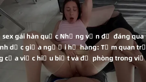sex gái hàn quốc Những vấn đề đáng quan tâm về quan hệ tình dục giữa người họ hàng: Tầm quan trọng của việc hiểu biết và đề phòng trong việc tiếp xúc trong gia đình.