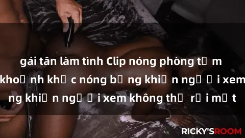 gái tân làm tình Clip nóng phòng tắm gây sốt: Cận cảnh khoảnh khắc nóng bỏng khiến người xem không thể rời mắt
