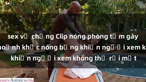 sex vợ chồng Clip nóng phòng tắm gây sốt: Cận cảnh khoảnh khắc nóng bỏng khiến người xem không thể rời mắt