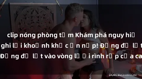 clip nóng phòng tắm Khám phá nguy hiểm: sex camera ẩn ghi lại khoảnh khắc ẩn nấp! Đừng để lọt vào vòng lưới rình rập của camera ẩn!