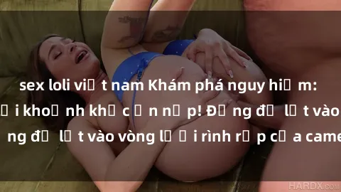 sex loli việt nam Khám phá nguy hiểm: sex camera ẩn ghi lại khoảnh khắc ẩn nấp! Đừng để lọt vào vòng lưới rình rập của camera ẩn!