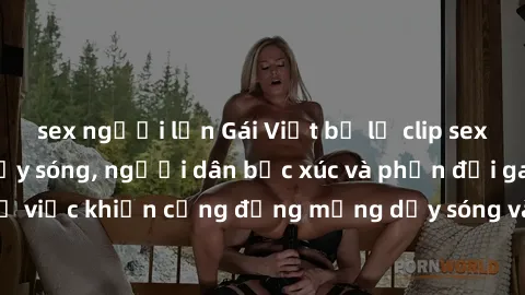 sex người lớn Gái Việt bị lộ clip sex khiến dư luận dậy sóng, người dân bức xúc và phản đối gay gắt. Sự việc khiến cộng đồng mạng dậy sóng và yêu cầu xử lý nghiêm ngặt.
