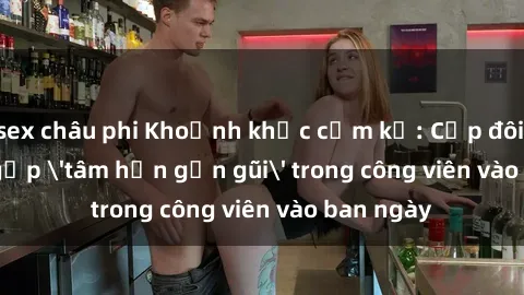 sex châu phi Khoảnh khắc cấm kỵ: Cặp đôi bị bắt gặp 'tâm hồn gần gũi' trong công viên vào ban ngày