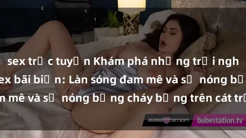 sex trực tuyến Khám phá những trải nghiệm độc đáo tại sex bãi biển: Làn sóng đam mê và sự nóng bỏng cháy bỏng trên cát trắng