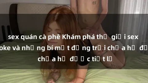sex quán cà phê Khám phá thế giới sex quán karaoke và những bí mật động trời chưa hề được tiết lộ