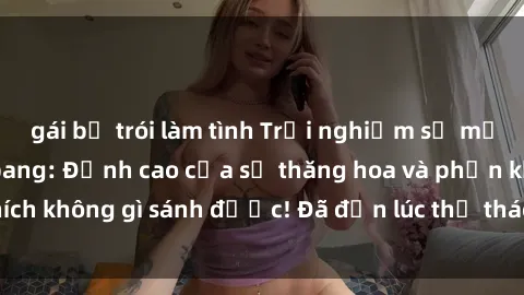 gái bị trói làm tình Trải nghiệm sự mới lạ với sex gangbang: Đỉnh cao của sự thăng hoa và phấn khích không gì sánh được! Đã đến lúc thử thách giới hạn của bạn!