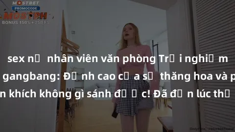 sex nữ nhân viên văn phòng Trải nghiệm sự mới lạ với sex gangbang: Đỉnh cao của sự thăng hoa và phấn khích không gì sánh được! Đã đến lúc thử thách giới hạn của bạn!