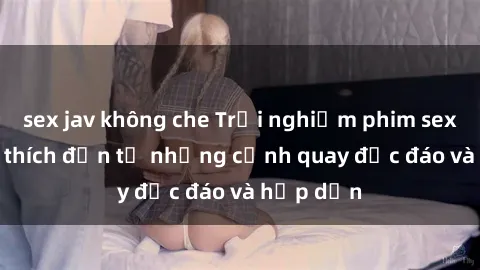 sex jav không che Trải nghiệm phim sex : Sự kích thích đến từ những cảnh quay độc đáo và hấp dẫn
