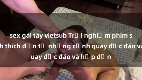sex gái tây vietsub Trải nghiệm phim sex : Sự kích thích đến từ những cảnh quay độc đáo và hấp dẫn