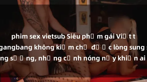 phim sex vietsub Siêu phẩm gái Việt tham gia trong buổi gangbang không kiềm chế được lòng sung sướng, những cảnh nóng nảy khiến ai cũng phải mãn nhãn