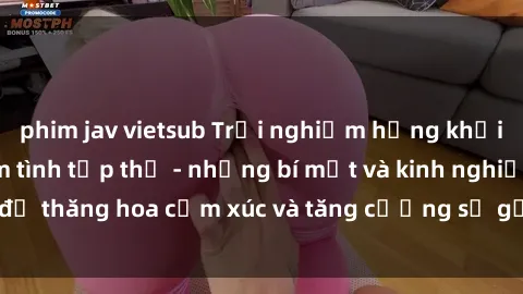 phim jav vietsub Trải nghiệm hứng khởi cùng với việc làm tình tập thể - những bí mật và kinh nghiệm để thăng hoa cảm xúc và tăng cường sự gắn kết trong mối quan hệ