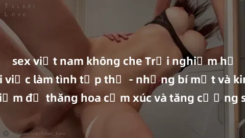 sex việt nam không che Trải nghiệm hứng khởi cùng với việc làm tình tập thể - những bí mật và kinh nghiệm để thăng hoa cảm xúc và tăng cường sự gắn kết trong mối quan hệ