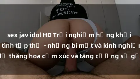 sex jav idol HD Trải nghiệm hứng khởi cùng với việc làm tình tập thể - những bí mật và kinh nghiệm để thăng hoa cảm xúc và tăng cường sự gắn kết trong mối quan hệ